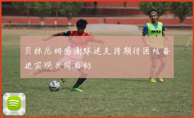 贝林厄姆感谢球迷支持期待团结奋进实现共同目标
